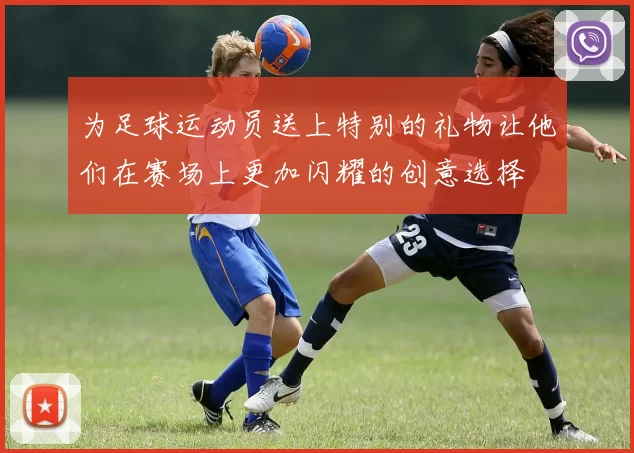 为足球运动员送上特别的礼物让他们在赛场上更加闪耀的创意选择