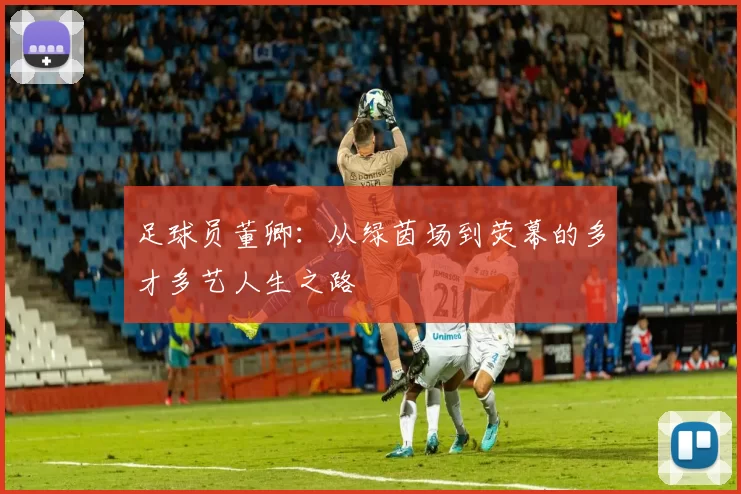 足球员董卿：从绿茵场到荧幕的多才多艺人生之路