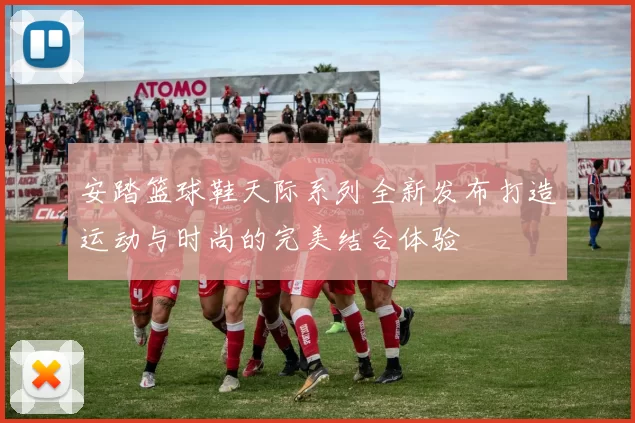 安踏篮球鞋天际系列全新发布打造运动与时尚的完美结合体验