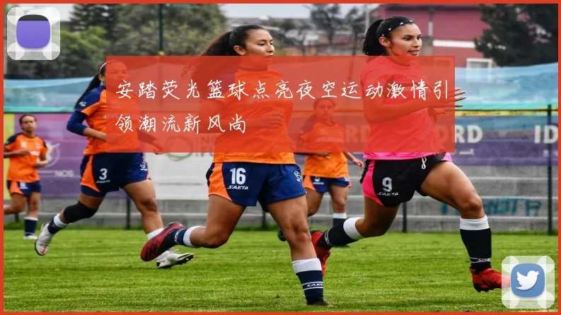 安踏荧光篮球点亮夜空运动激情引领潮流新风尚