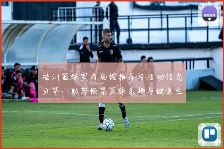福州篮球室内场馆推荐与活动信息分享，助您畅享篮球乐趣与健康生活