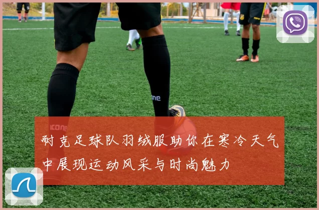 耐克足球队羽绒服助你在寒冷天气中展现运动风采与时尚魅力